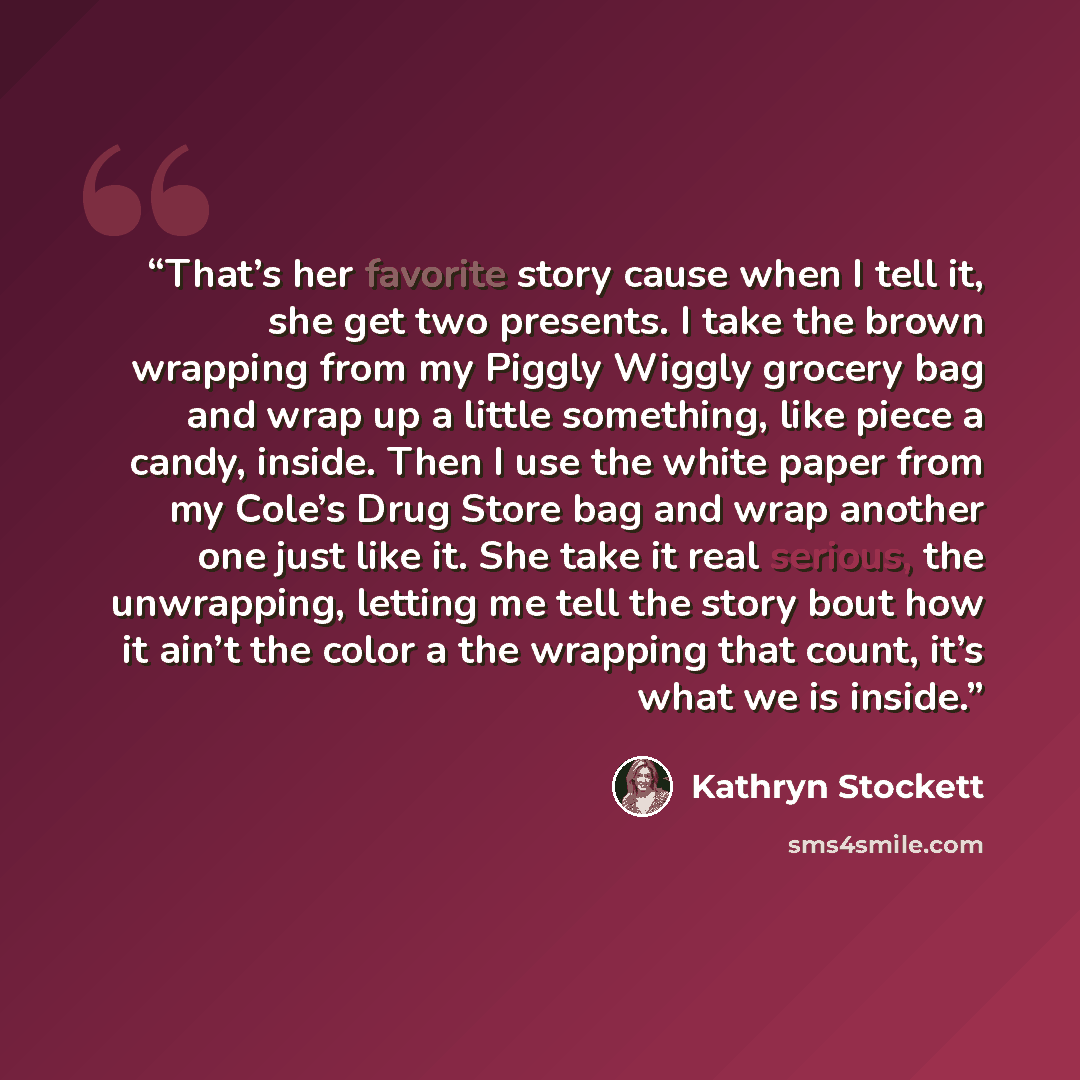 “That’s her favorite story cause when I tell it, she get two presents. I take the brown wrapping from my Piggly Wiggly grocery bag and wrap up a little something, like piece a candy, inside. Then I use the white paper from my Cole’s Drug Store bag and wrap another one just like it. She take it real…” quote by Kathryn Stockett