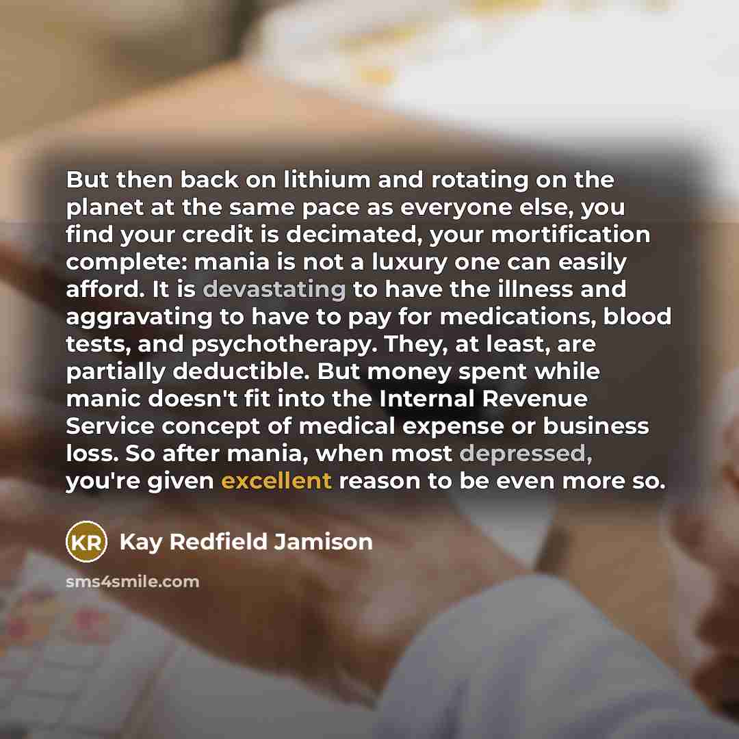 “But then back on lithium and rotating on the planet at the same pace as everyone else, you find your credit is decimated, your mortification complete: mania is not a luxury one can easily afford. It is devastating to have the illness and aggravating to have to pay for medications, blood tests, and…” quote by Kay Redfield Jamison
