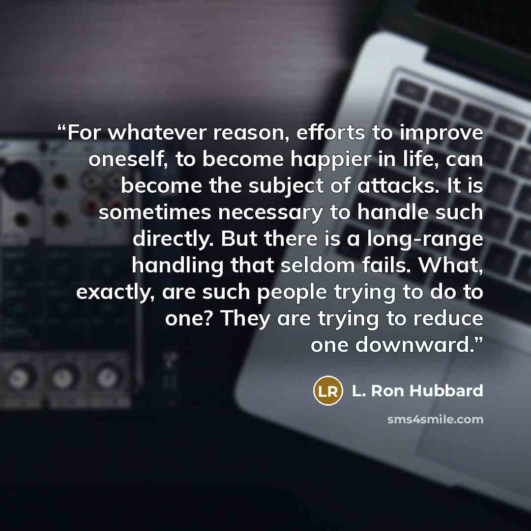 “For whatever reason, efforts to improve oneself, to become happier in life, can become the subject of attacks. It is sometimes necessary to handle such directly. But there is a long-range handling that seldom fails. What, exactly, are such people trying to do to one? They are trying to reduce one…” quote by L. Ron Hubbard