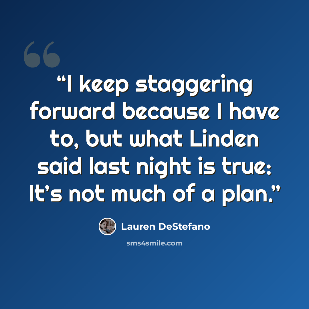 “I keep staggering forward because I have to, but what Linden said last night is true: It’s not much of a plan.” quote by Lauren DeStefano