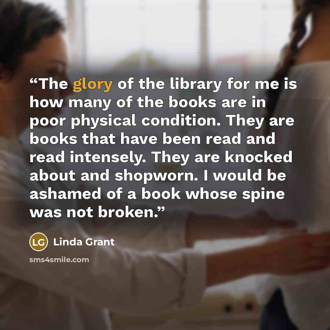 “The glory of the library for me is how many of the books are in poor physical condition. They are books that have been read and read intensely. They are knocked about and shopworn. I would be ashamed of a book whose spine was not broken.” quote by Linda Grant