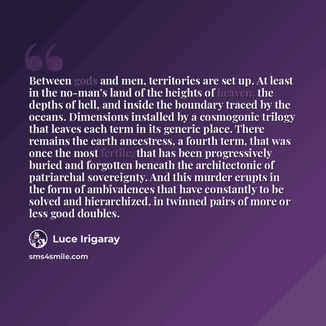“Between gods and men, territories are set up. At least in the no-man’s land of the heights of heaven, the depths of hell, and inside the boundary traced by the oceans. Dimensions installed by a cosmogonic trilogy that leaves each term in its generic place. There remains the earth ancestress, a…” quote by Luce Irigaray