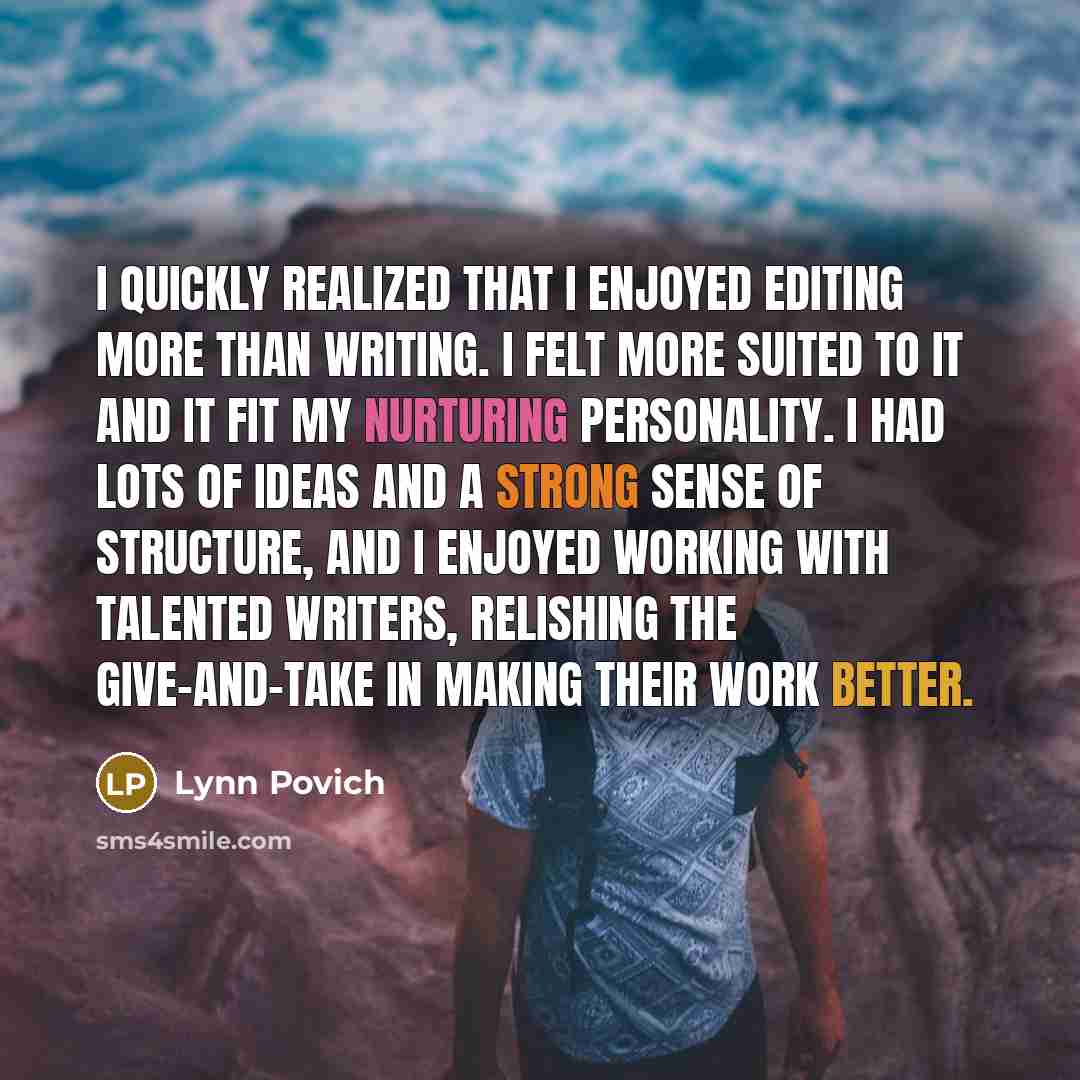 “I quickly realized that I enjoyed editing more than writing. I felt more suited to it and it fit my nurturing personality. I had lots of ideas and a strong sense of structure, and I enjoyed working with talented writers, relishing the give-and-take in making their work better.” quote by Lynn Povich
