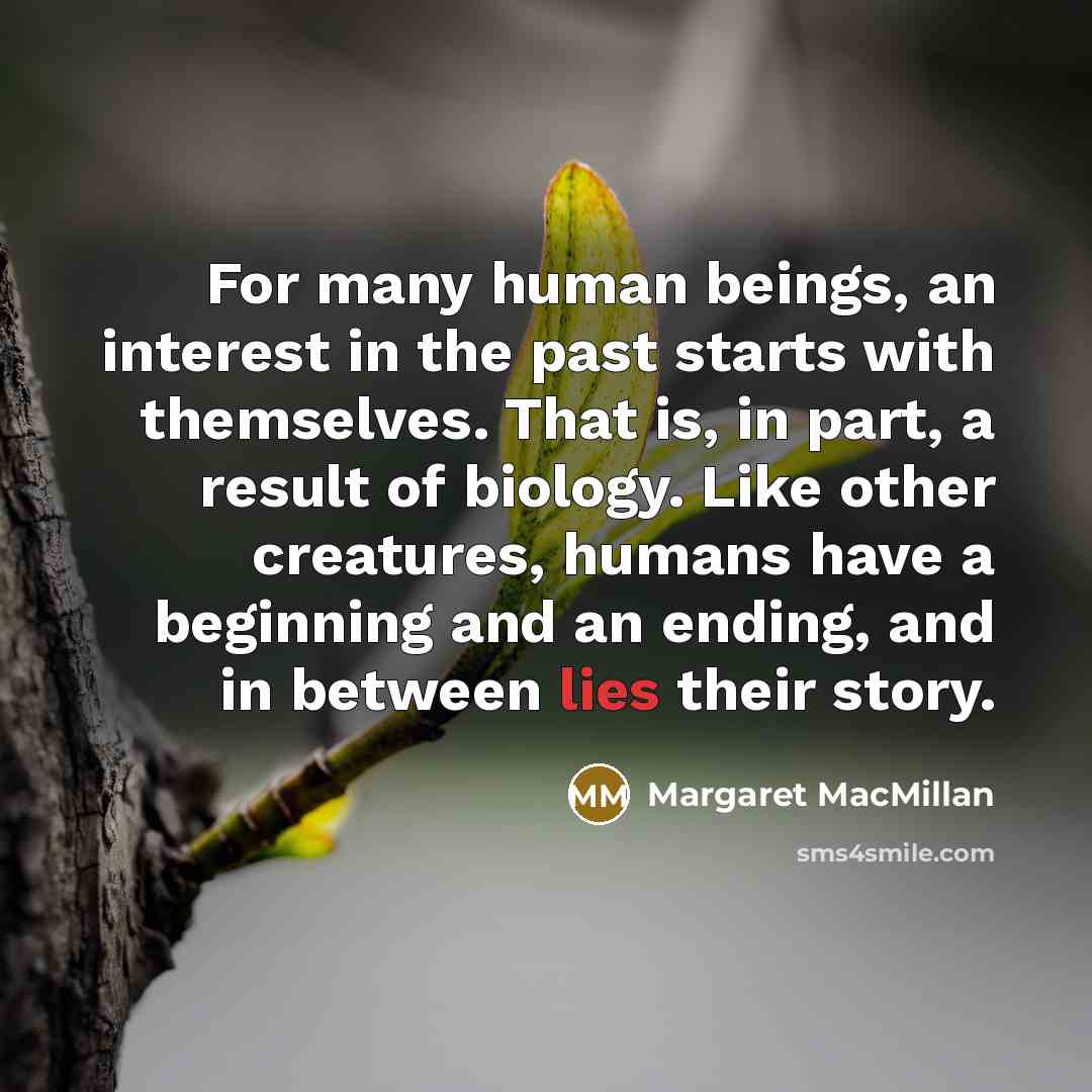 “For many human beings, an interest in the past starts with themselves. That is, in part, a result of biology. Like other creatures, humans have a beginning and an ending, and in between lies their story.” quote by Margaret MacMillan