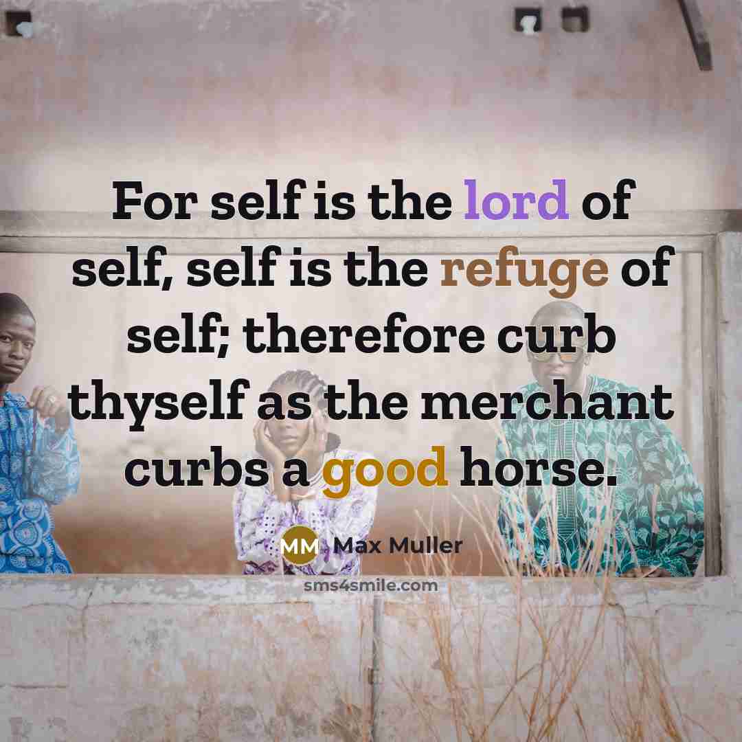 “For self is the lord of self, self is the refuge of self; therefore curb thyself as the merchant curbs a good horse.” quote by Max Muller