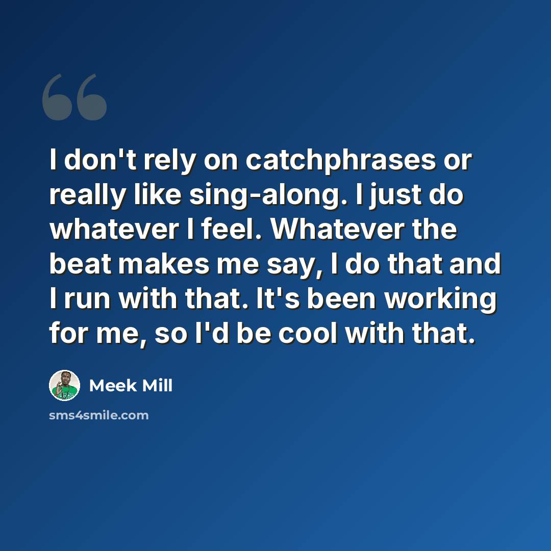 “I don't rely on catchphrases or really like sing-along. I just do whatever I feel. Whatever the beat makes me say, I do that and I run with that. It's been working for me, so I'd be cool with that.” quote by Meek Mill