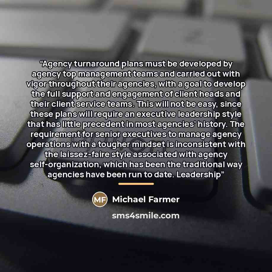 “Agency turnaround plans must be developed by agency top management teams and carried out with vigor throughout their agencies, with a goal to develop the full support and engagement of client heads and their client service teams. This will not be easy, since these plans will require an executive…” quote by Michael Farmer