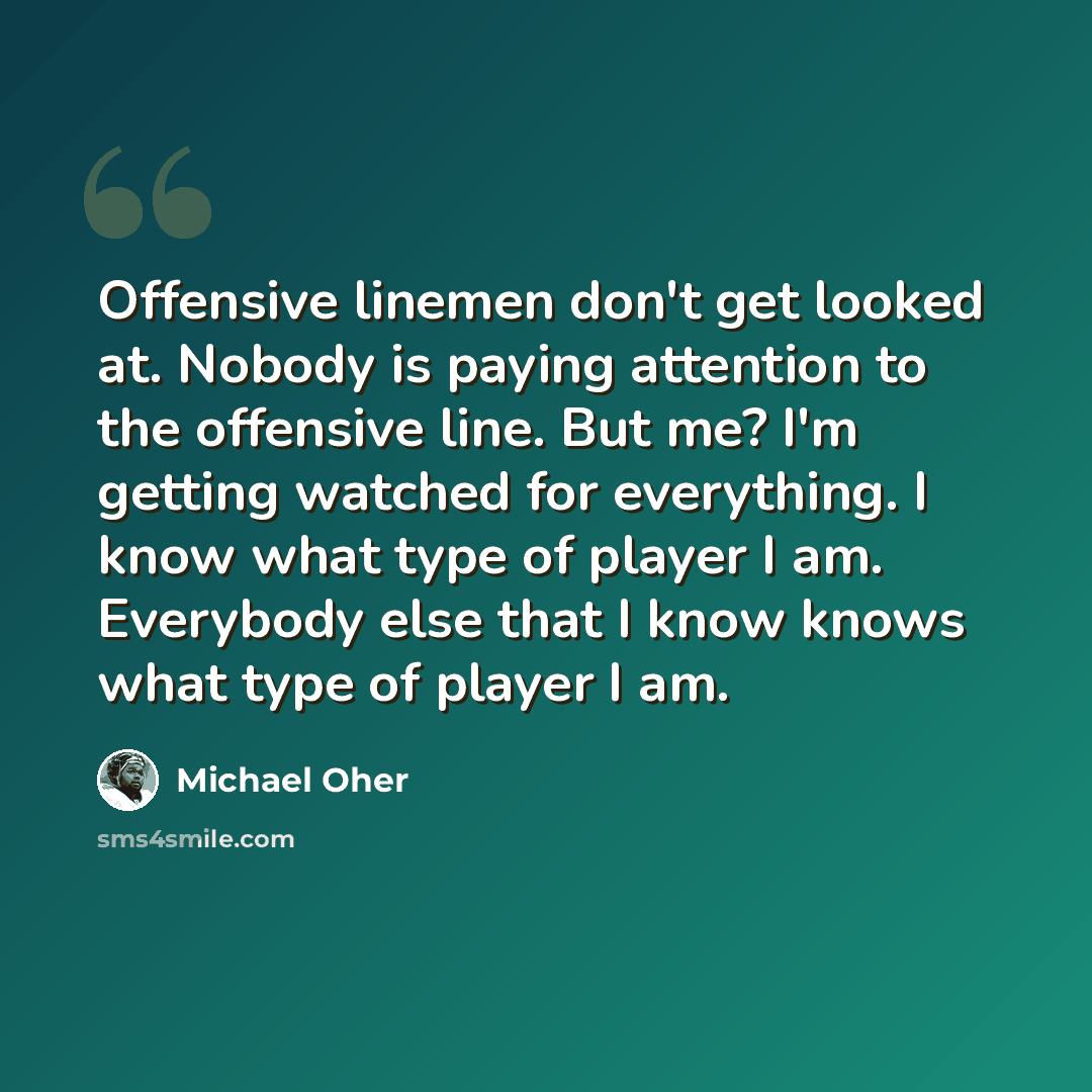 “Offensive linemen don't get looked at. Nobody is paying attention to the offensive line. But me? I'm getting watched for everything. I know what type of player I am. Everybody else that I know knows what type of player I am.” quote by Michael Oher