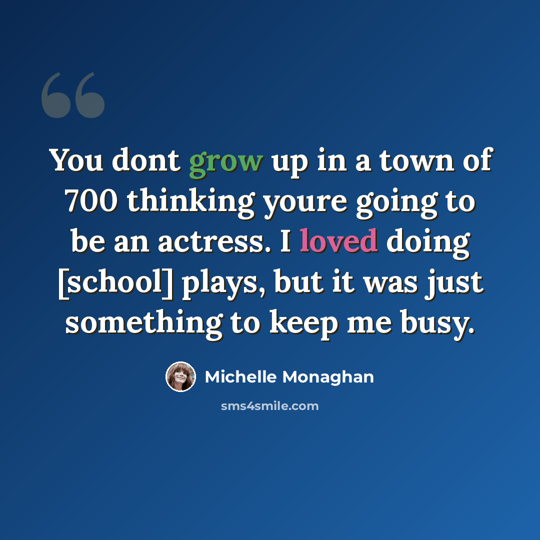 “You dont grow up in a town of 700 thinking youre going to be an actress. I loved doing [school] plays, but it was just something to keep me busy.” quote by Michelle Monaghan