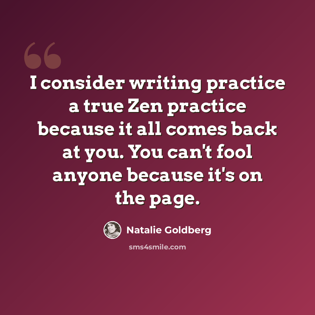 “I consider writing practice a true Zen practice because it all comes back at you. You can't fool anyone because it's on the page.” quote by Natalie Goldberg