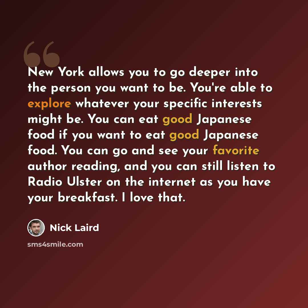 “New York allows you to go deeper into the person you want to be. You're able to explore whatever your specific interests might be. You can eat good Japanese food if you want to eat good Japanese food. You can go and see your favorite author reading, and you can still listen to Radio Ulster on the…” quote by Nick Laird