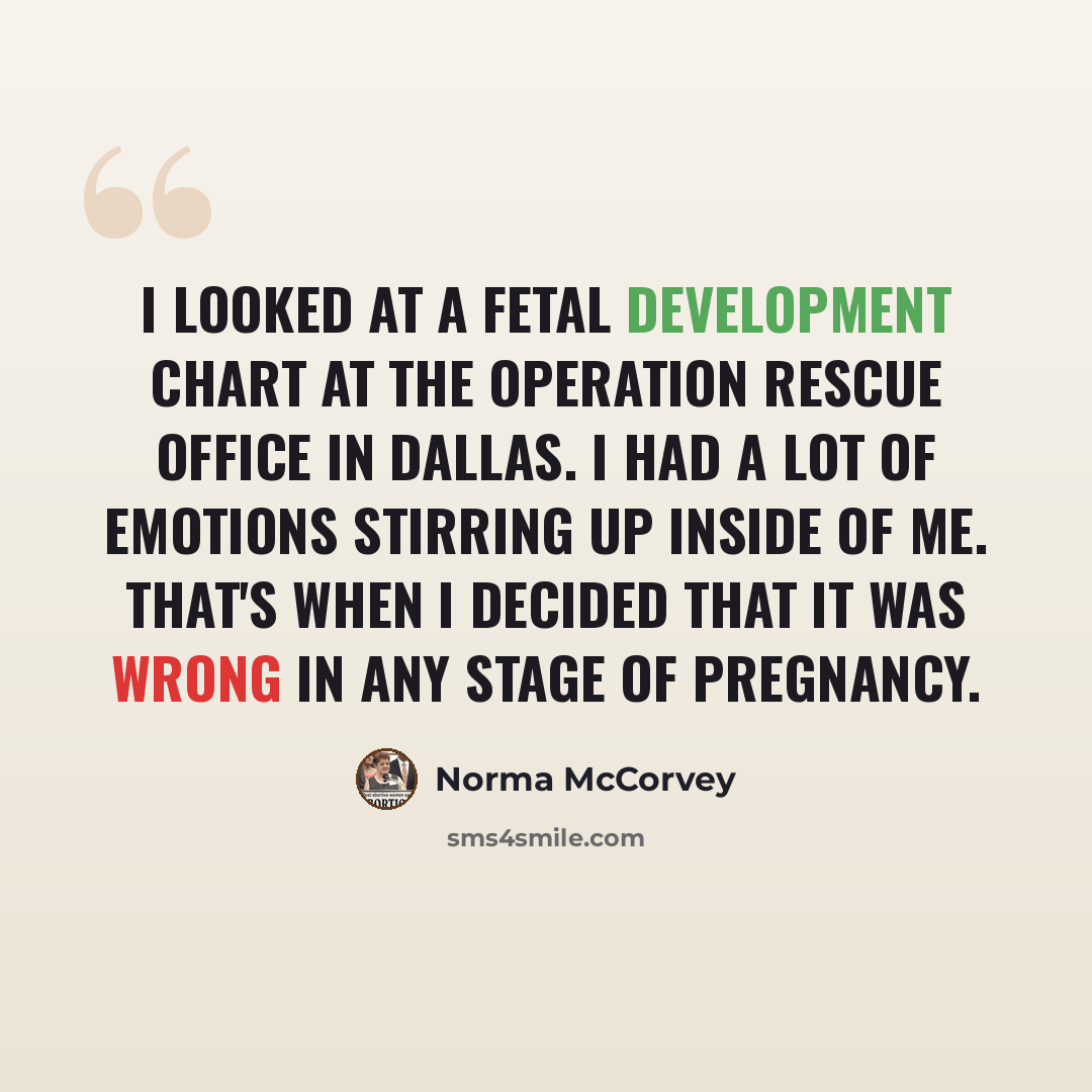 “I looked at a fetal development chart at the Operation Rescue Office in Dallas. I had a lot of emotions stirring up inside of me. That's when I decided that it was wrong in any stage of pregnancy.” quote by Norma McCorvey