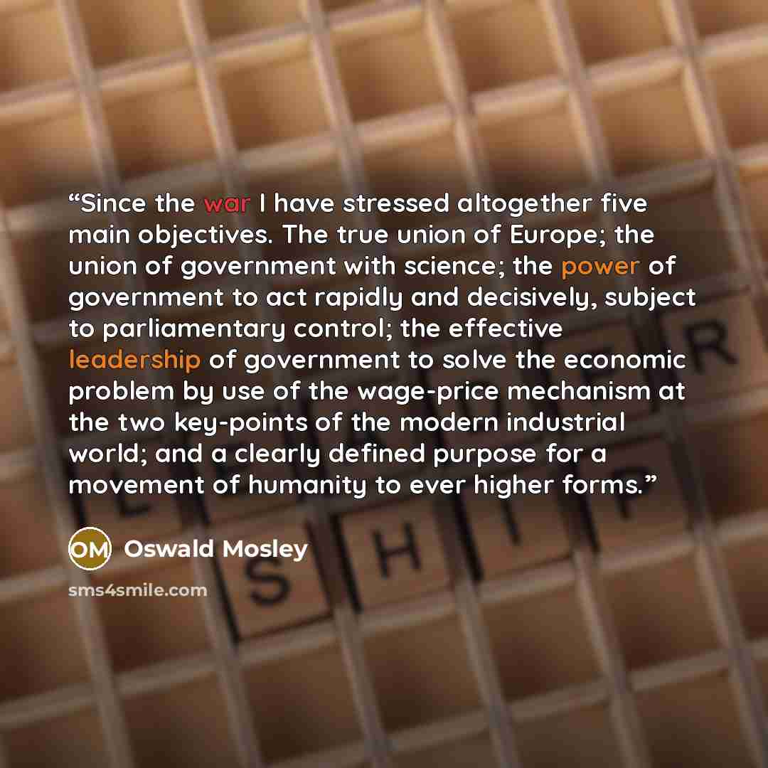 “Since the war I have stressed altogether five main objectives. The true union of Europe; the union of government with science; the power of government to act rapidly and decisively, subject to parliamentary control; the effective leadership of government to solve the economic problem by use of the…” quote by Oswald Mosley