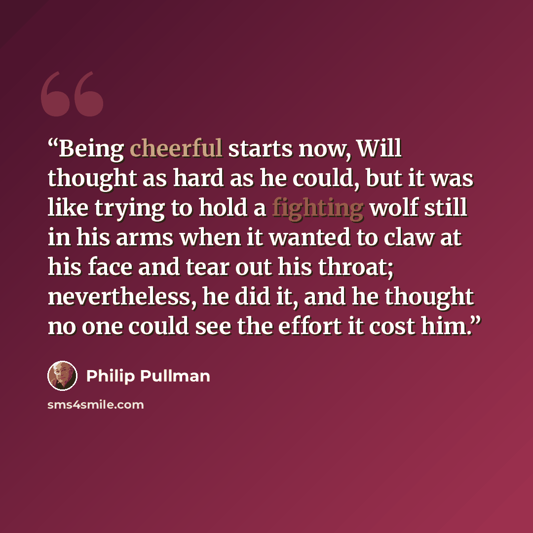 “Being cheerful starts now, Will thought as hard as he could, but it was like trying to hold a fighting wolf still in his arms when it wanted to claw at his face and tear out his throat; nevertheless, he did it, and he thought no one could see the effort it cost him.” quote by Philip Pullman