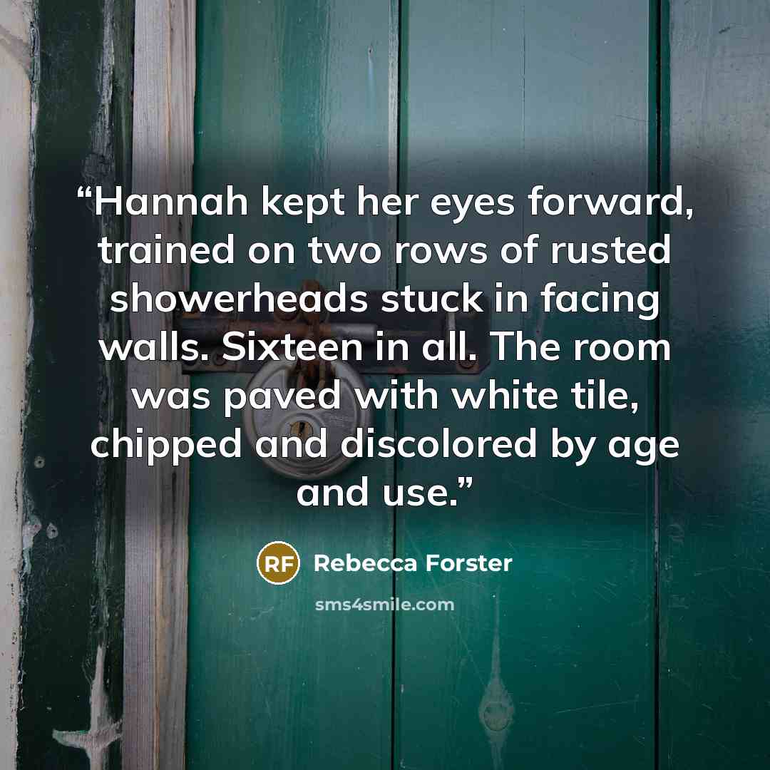 “Hannah kept her eyes forward, trained on two rows of rusted showerheads stuck in facing walls. Sixteen in all. The room was paved with white tile, chipped and discolored by age and use.” quote by Rebecca Forster
