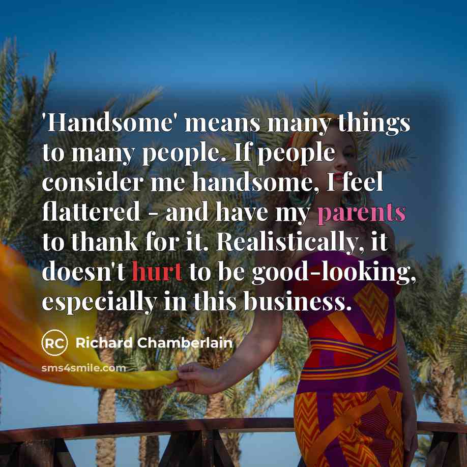 “'Handsome' means many things to many people. If people consider me handsome, I feel flattered - and have my parents to thank for it. Realistically, it doesn't hurt to be good-looking, especially in this business.” quote by Richard Chamberlain