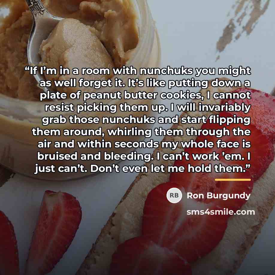 “If I’m in a room with nunchuks you might as well forget it. It’s like putting down a plate of peanut butter cookies, I cannot resist picking them up. I will invariably grab those nunchuks and start flipping them around, whirling them through the air and within seconds my whole face is bruised and…” quote by Ron Burgundy