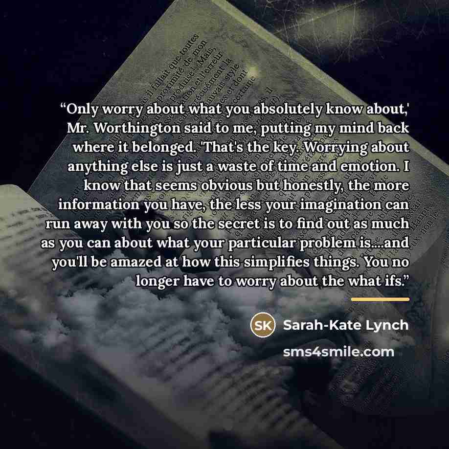 “Only worry about what you absolutely know about,' Mr. Worthington said to me, putting my mind back where it belonged. 'That's the key. Worrying about anything else is just a waste of time and emotion. I know that seems obvious but honestly, the more information you have, the less your imagination…” quote by Sarah-Kate Lynch