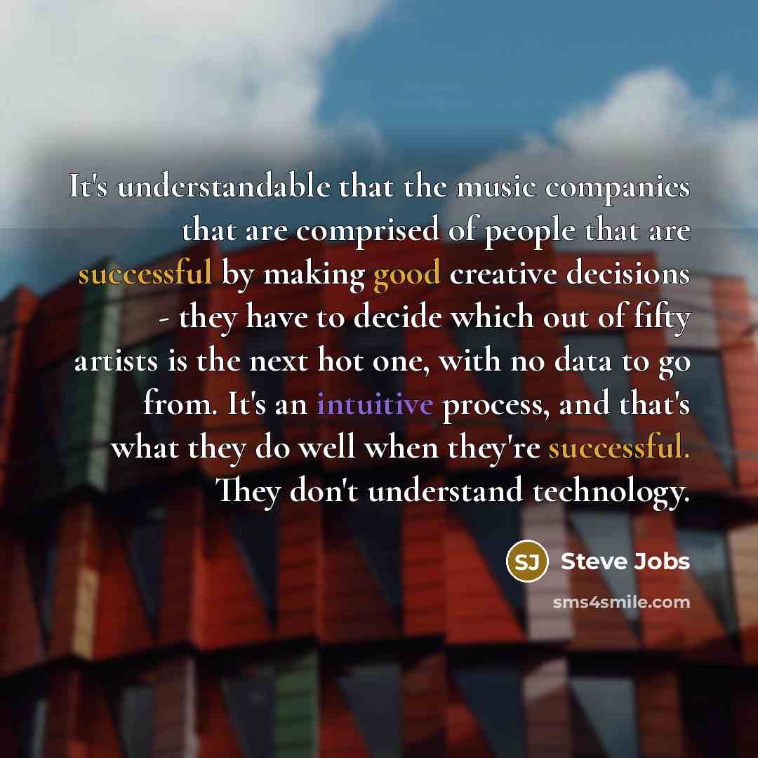 “It's understandable that the music companies that are comprised of people that are successful by making good creative decisions - they have to decide which out of fifty artists is the next hot one, with no data to go from. It's an intuitive process, and that's what they do well when they're…” quote by Steve Jobs