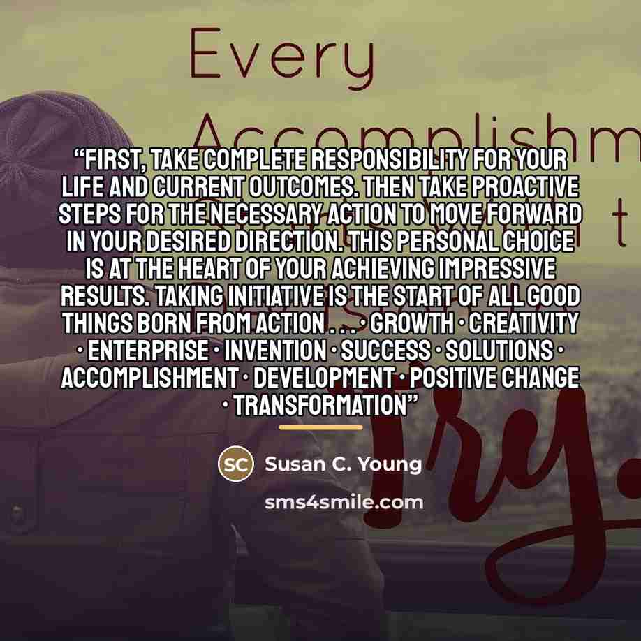 “First, take complete responsibility for your life and current outcomes. Then take proactive steps for the necessary action to move forward in your desired direction. This personal choice is at the heart of your achieving impressive results. Taking initiative is the start of all good things born…” quote by Susan C. Young