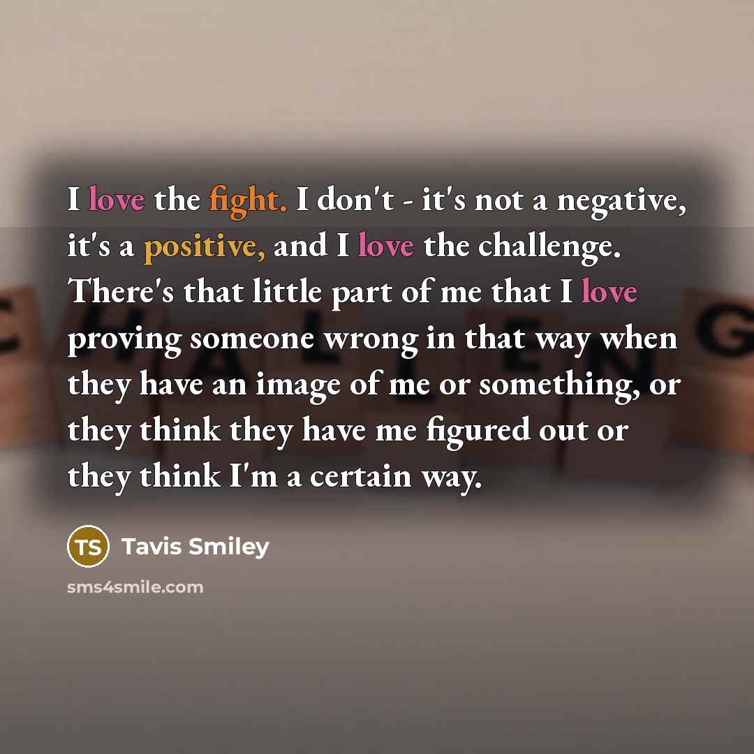 “I love the fight. I don't - it's not a negative, it's a positive, and I love the challenge. There's that little part of me that I love proving someone wrong in that way when they have an image of me or something, or they think they have me figured out or they think I'm a certain way.” quote by Tavis Smiley