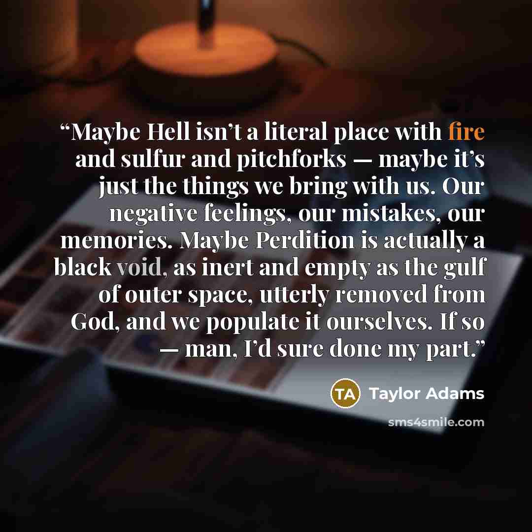 “Maybe Hell isn’t a literal place with fire and sulfur and pitchforks — maybe it’s just the things we bring with us. Our negative feelings, our mistakes, our memories. Maybe Perdition is actually a black void, as inert and empty as the gulf of outer space, utterly removed from God, and we populate…” quote by Taylor Adams