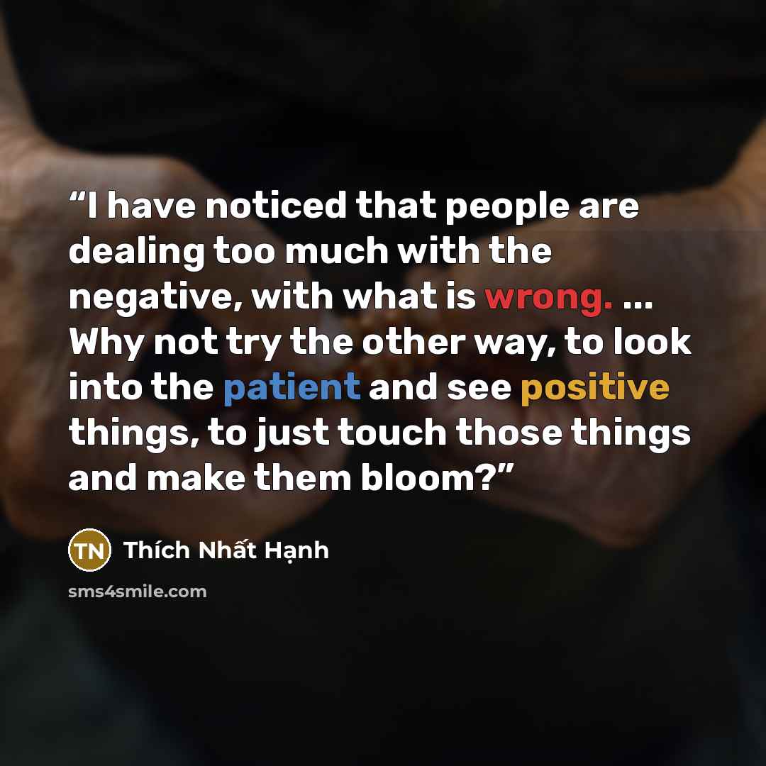 “I have noticed that people are dealing too much with the negative, with what is wrong. ... Why not try the other way, to look into the patient and see positive things, to just touch those things and make them bloom?” quote by Thich Nhat Hanh
