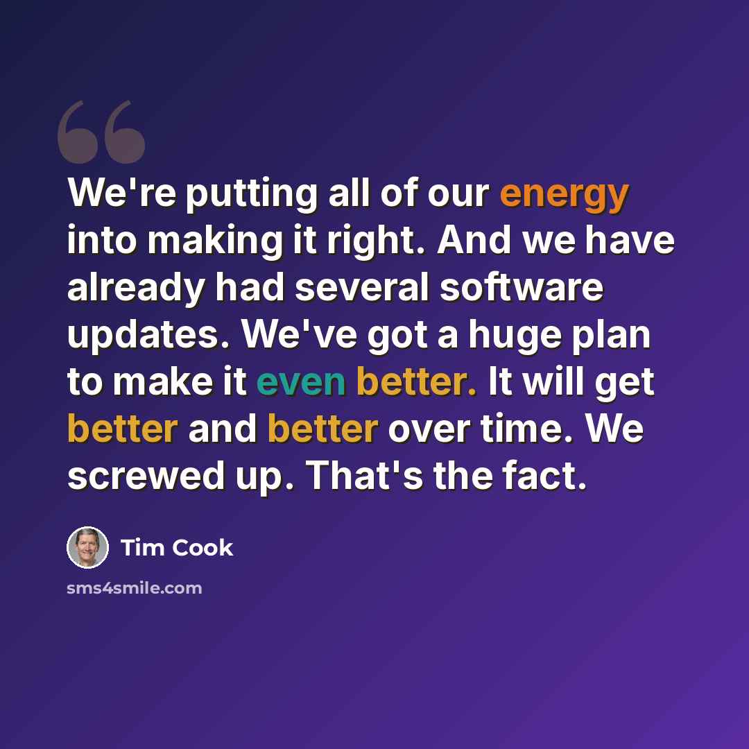 “We're putting all of our energy into making it right. And we have already had several software updates. We've got a huge plan to make it even better. It will get better and better over time. We screwed up. That's the fact.” quote by Tim Cook
