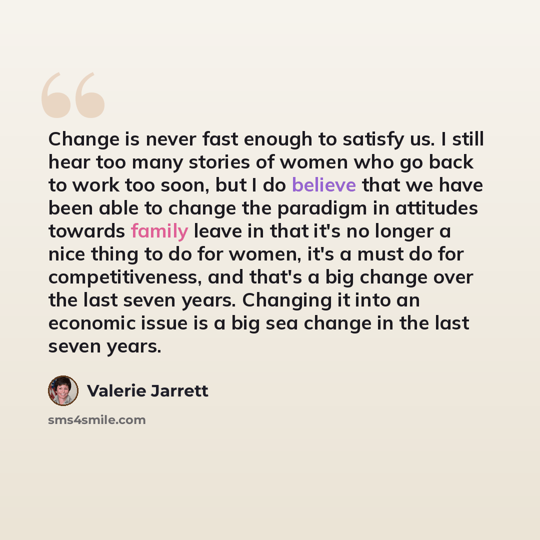 “Change is never fast enough to satisfy us. I still hear too many stories of women who go back to work too soon, but I do believe that we have been able to change the paradigm in attitudes towards family leave in that it's no longer a nice thing to do for women, it's a must do for competitiveness…” quote by Valerie Jarrett
