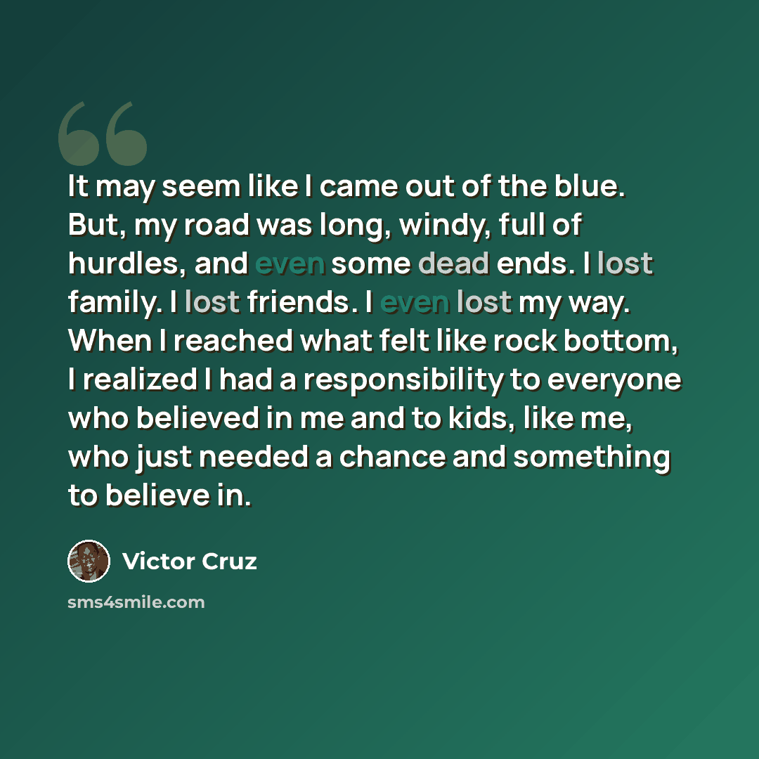 “It may seem like I came out of the blue. But, my road was long, windy, full of hurdles, and even some dead ends. I lost family. I lost friends. I even lost my way. When I reached what felt like rock bottom, I realized I had a responsibility to everyone who believed in me and to kids, like me, who…” quote by Victor Cruz