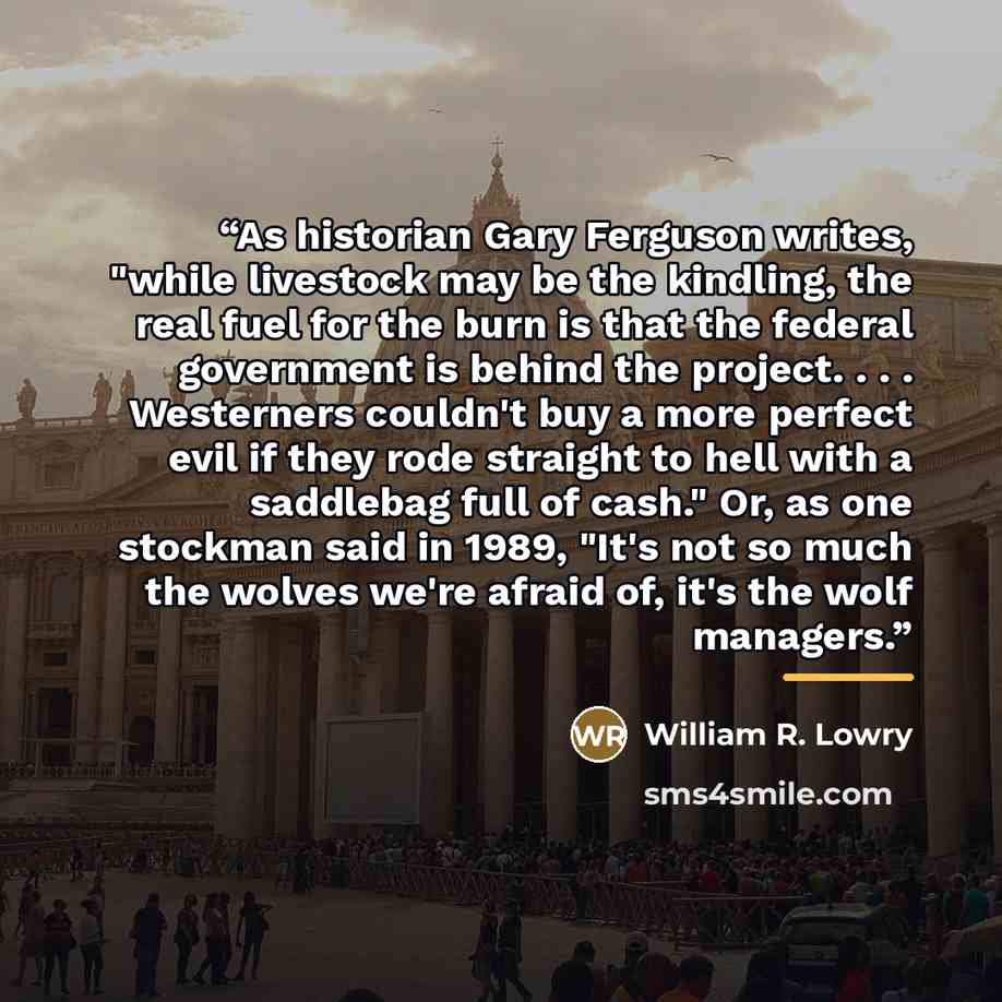 “As historian Gary Ferguson writes, "while livestock may be the kindling, the real fuel for the burn is that the federal government is behind the project. . . . Westerners couldn't buy a more perfect evil if they rode straight to hell with a saddlebag full of cash." Or, as one stockman said in…” quote by William R. Lowry