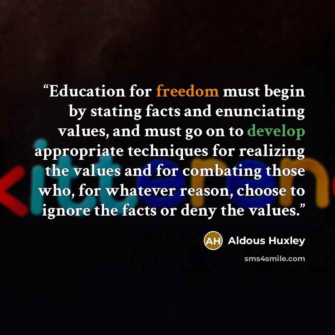 “Education for freedom must begin by stating facts and enunciating values, and must go on to develop appropriate techniques for realizing the values and for combating those who, for whatever reason, choose to ignore the facts or deny the values.” quote by Aldous Huxley