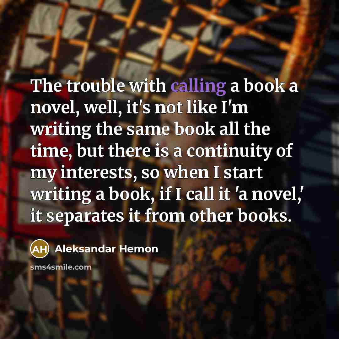 “The trouble with calling a book a novel, well, it's not like I'm writing the same book all the time, but there is a continuity of my interests, so when I start writing a book, if I call it 'a novel,' it separates it from other books.” quote by Aleksandar Hemon