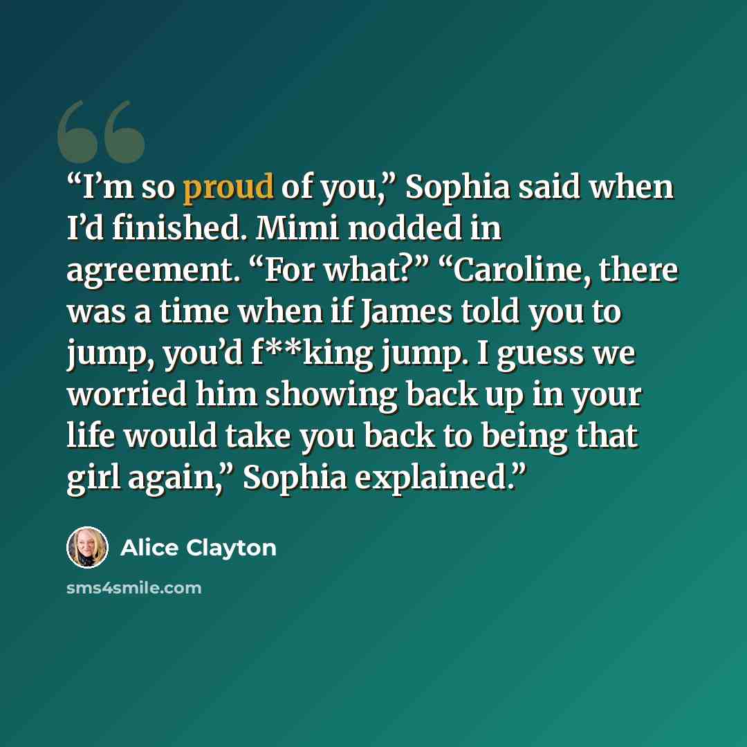 “I’m so proud of you,” Sophia said when I’d finished. Mimi nodded in agreement. “For what?” “Caroline, there was a time when if James told you to jump, you’d f**king jump. I guess we worried him showing back up in your life would take you back to being that girl again,” Sophia explained.” quote by Alice Clayton