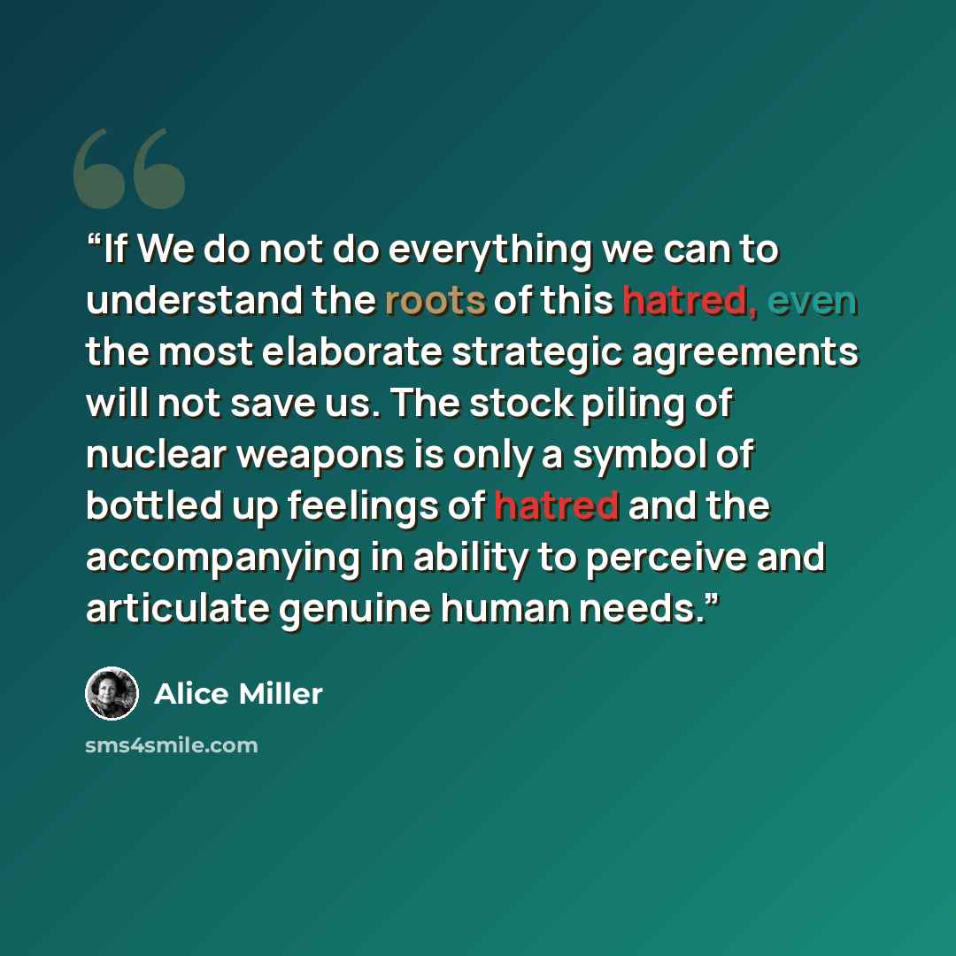 “If We do not do everything we can to understand the roots of this hatred, even the most elaborate strategic agreements will not save us. The stock piling of nuclear weapons is only a symbol of bottled up feelings of hatred and the accompanying in ability to perceive and articulate genuine human…” quote by Alice Miller