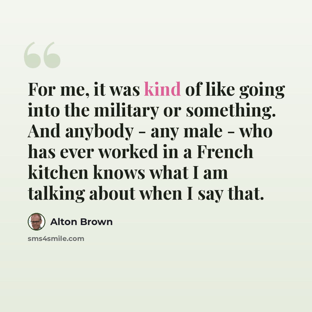 “For me, it was kind of like going into the military or something. And anybody - any male - who has ever worked in a French kitchen knows what I am talking about when I say that.” quote by Alton Brown