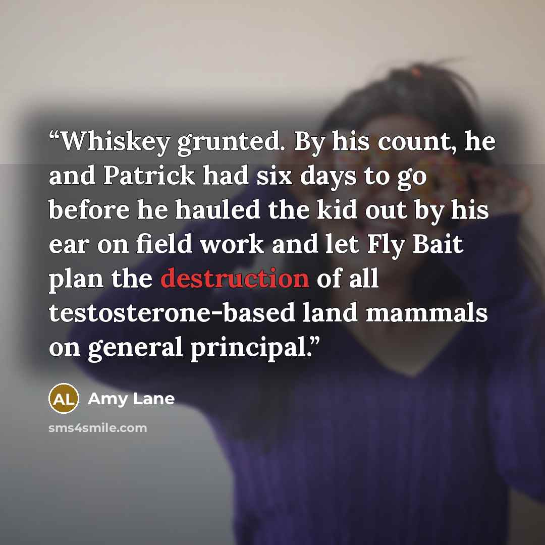 “Whiskey grunted. By his count, he and Patrick had six days to go before he hauled the kid out by his ear on field work and let Fly Bait plan the destruction of all testosterone-based land mammals on general principal.” quote by Amy Lane