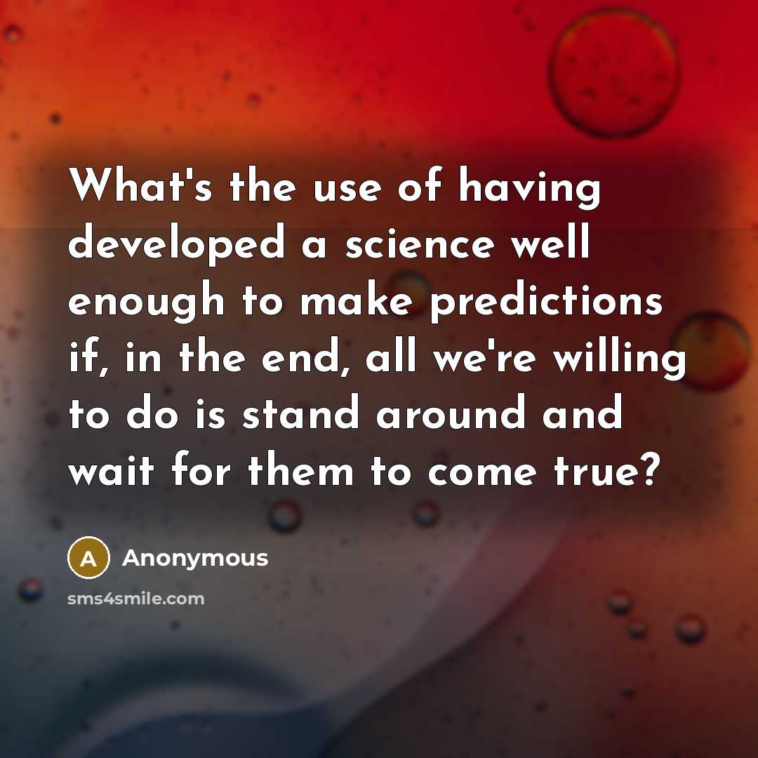 “What's the use of having developed a science well enough to make predictions if, in the end, all we're willing to do is stand around and wait for them to come true?” quote by Anonymous