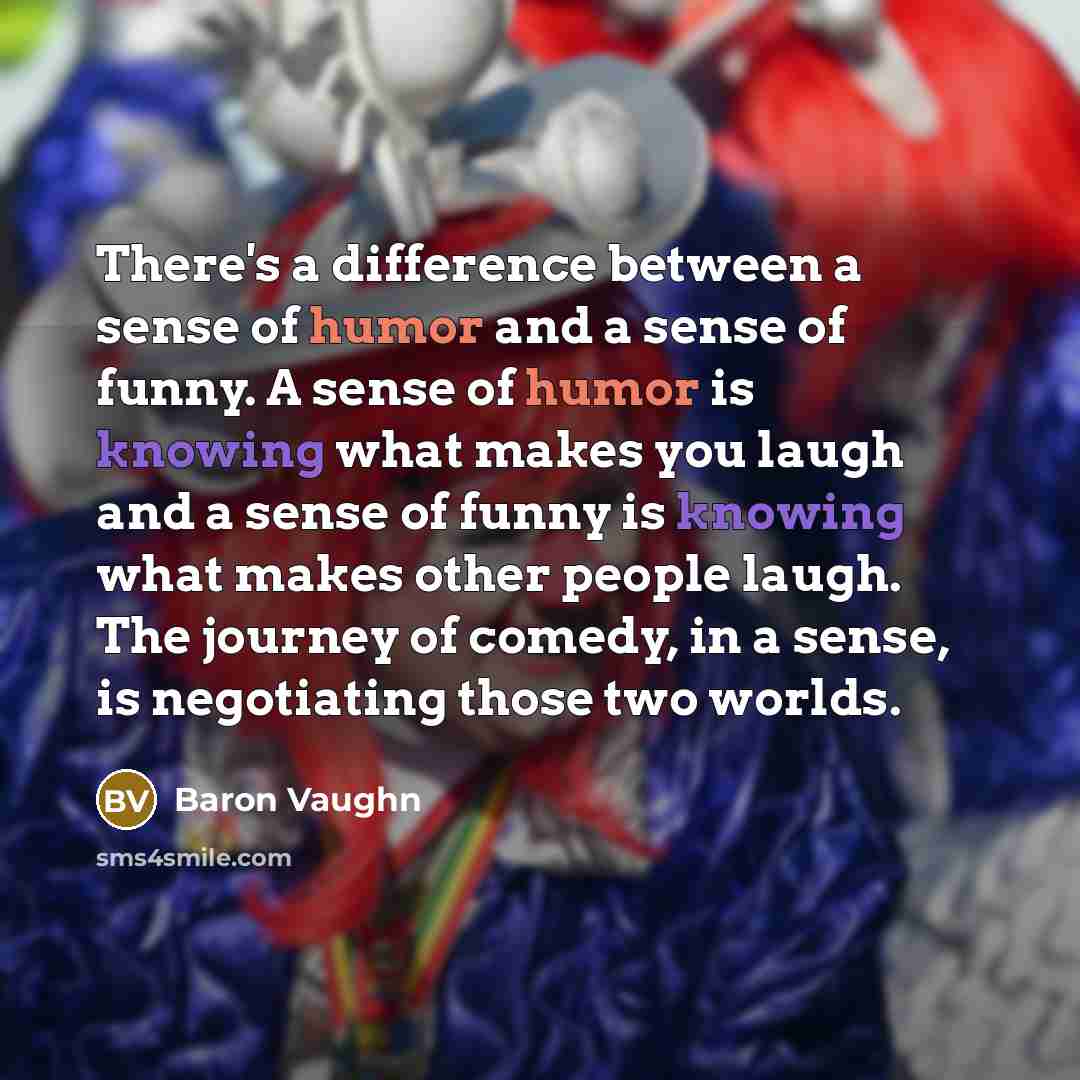 “There's a difference between a sense of humor and a sense of funny. A sense of humor is knowing what makes you laugh and a sense of funny is knowing what makes other people laugh. The journey of comedy, in a sense, is negotiating those two worlds.” quote by Baron Vaughn