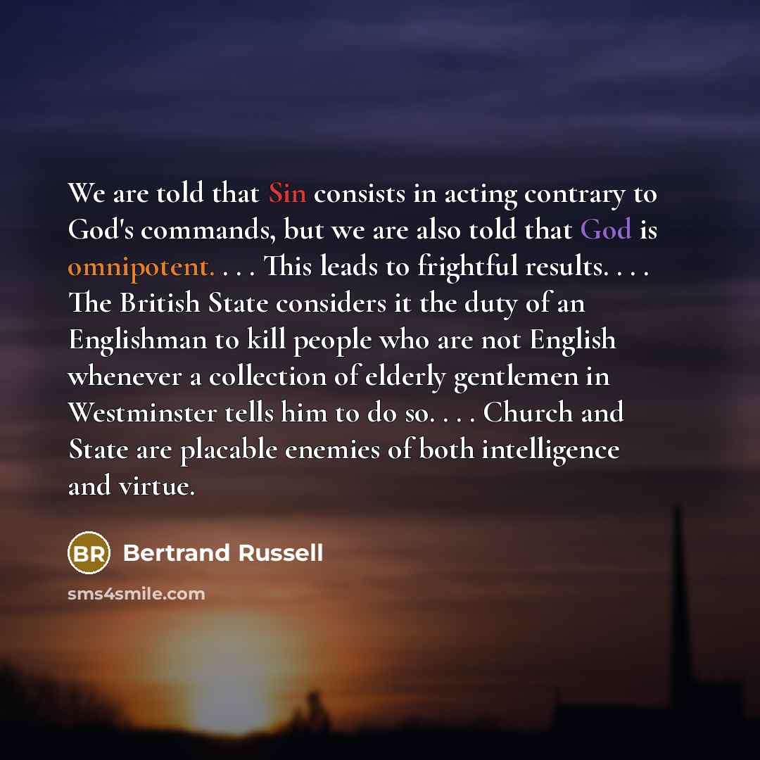 “We are told that Sin consists in acting contrary to God's commands, but we are also told that God is omnipotent. . . . This leads to frightful results. . . . The British State considers it the duty of an Englishman to kill people who are not English whenever a collection of elderly gentlemen in…” quote by Bertrand Russell