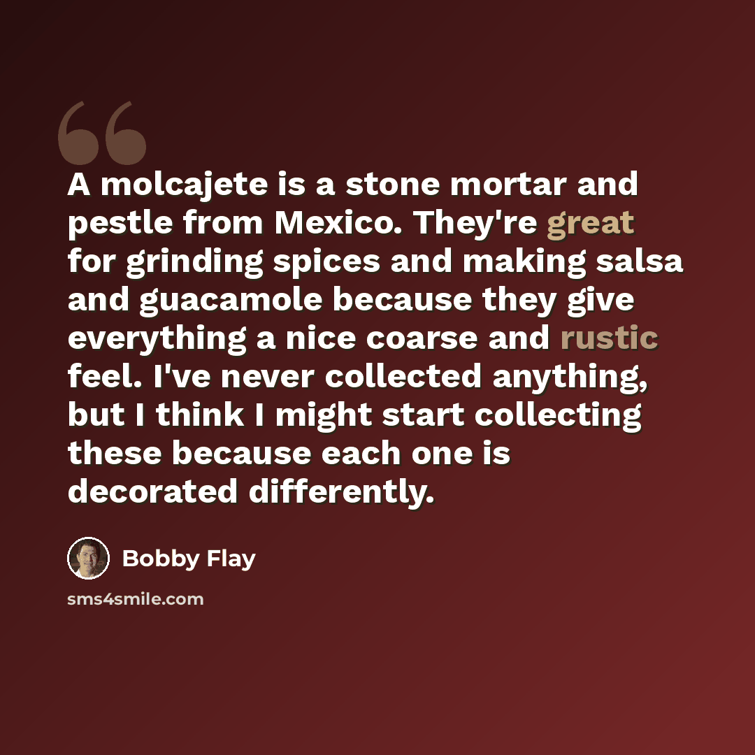 “A molcajete is a stone mortar and pestle from Mexico. They're great for grinding spices and making salsa and guacamole because they give everything a nice coarse and rustic feel. I've never collected anything, but I think I might start collecting these because each one is decorated differently.” quote by Bobby Flay