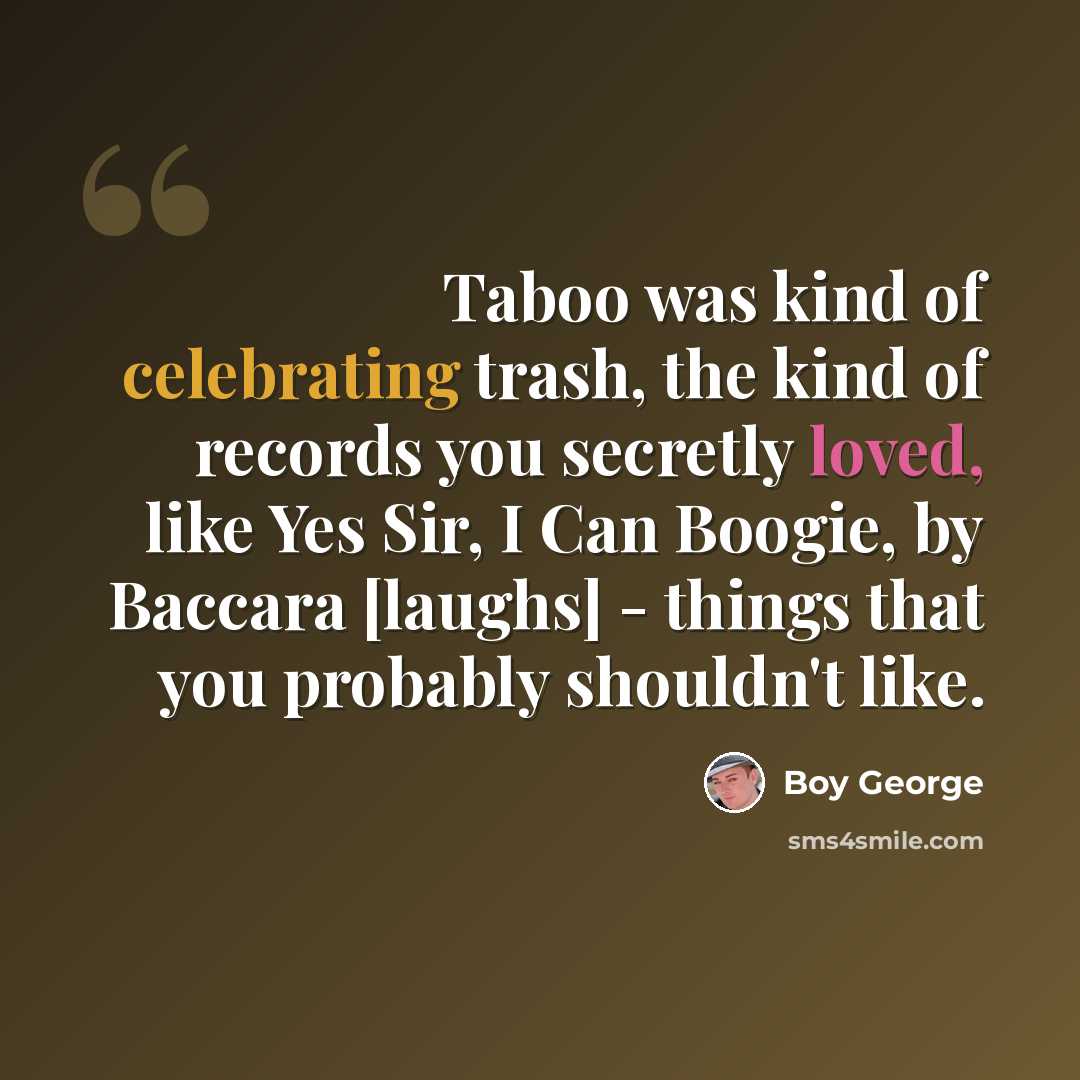 “Taboo was kind of celebrating trash, the kind of records you secretly loved, like Yes Sir, I Can Boogie, by Baccara [laughs] - things that you probably shouldn't like.” quote by Boy George