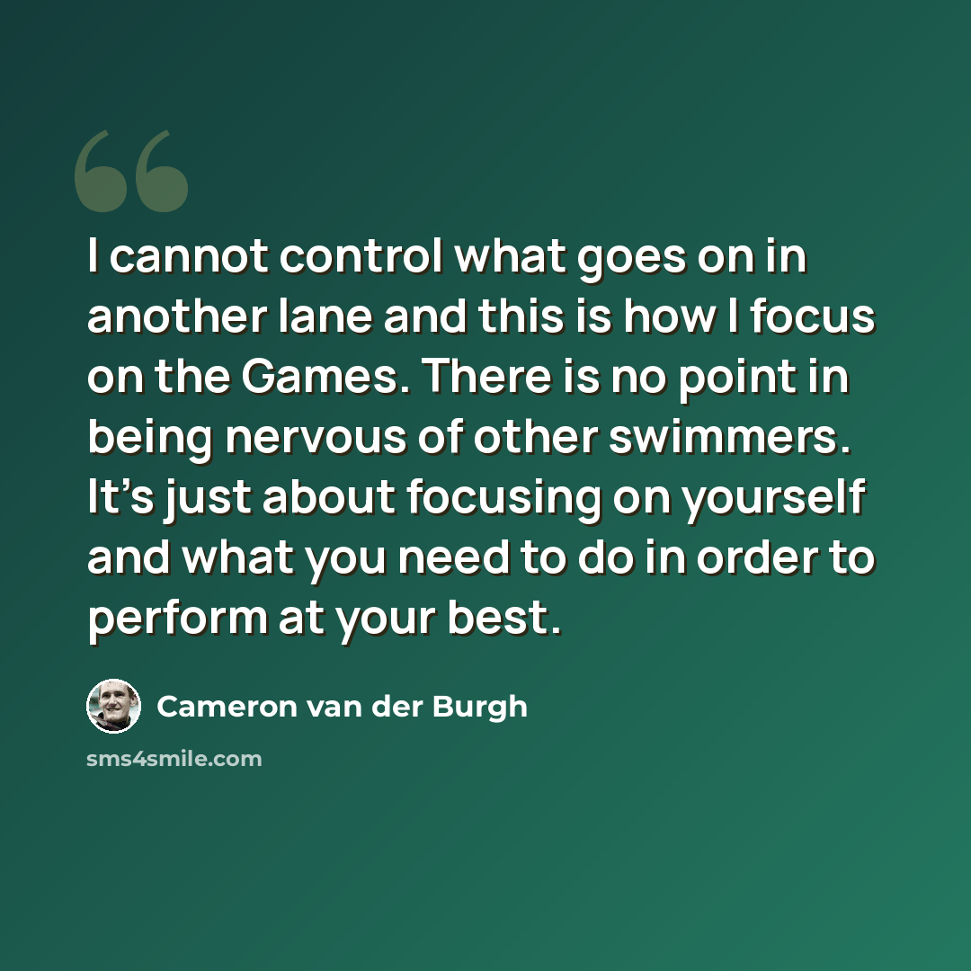 “I cannot control what goes on in another lane and this is how I focus on the Games. There is no point in being nervous of other swimmers. It's just about focusing on yourself and what you need to do in order to perform at your best.” quote by Cameron van der Burgh