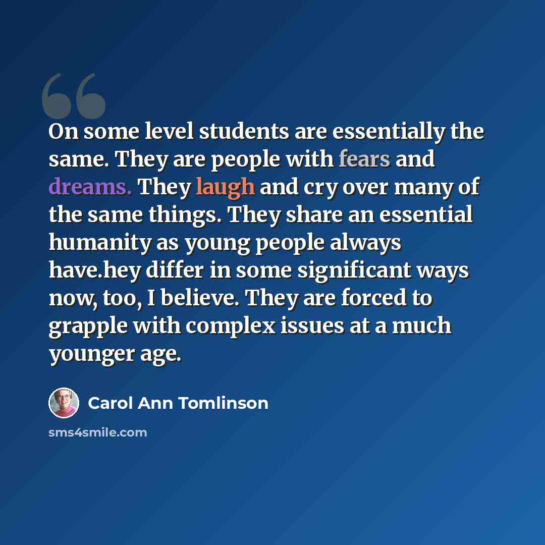 “On some level students are essentially the same. They are people with fears and dreams. They laugh and cry over many of the same things. They share an essential humanity as young people always have.hey differ in some significant ways now, too, I believe. They are forced to grapple with complex…” quote by Carol Ann Tomlinson