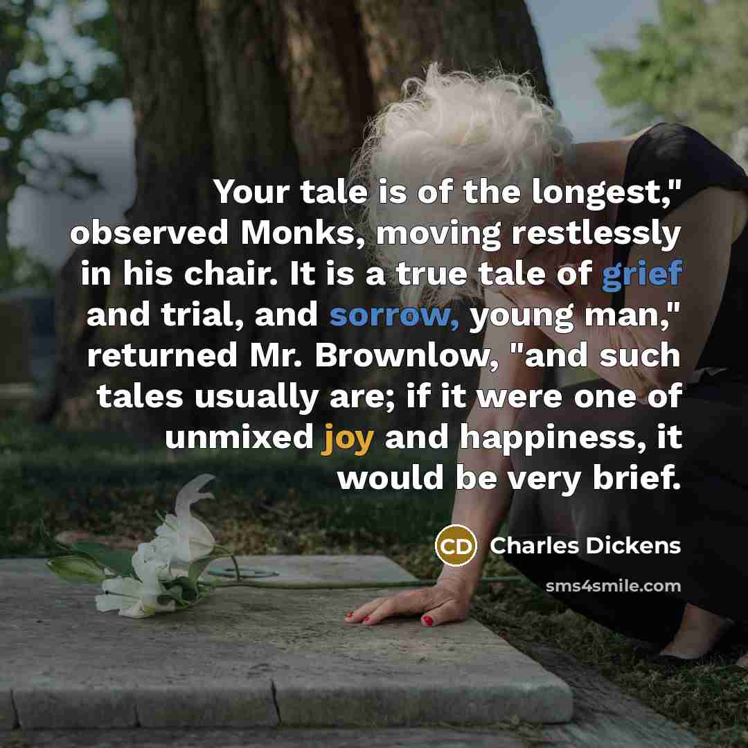 “Your tale is of the longest," observed Monks, moving restlessly in his chair. It is a true tale of grief and trial, and sorrow, young man," returned Mr. Brownlow, "and such tales usually are; if it were one of unmixed joy and happiness, it would be very brief.” quote by Charles Dickens