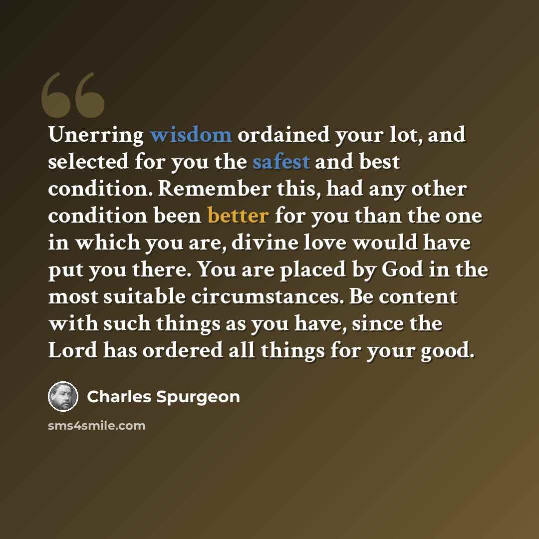 “Unerring wisdom ordained your lot, and selected for you the safest and best condition. Remember this, had any other condition been better for you than the one in which you are, divine love would have put you there. You are placed by God in the most suitable circumstances. Be content with such…” quote by Charles Spurgeon