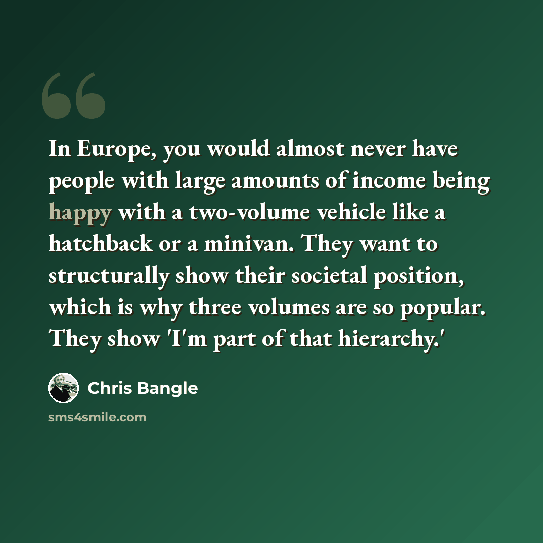 “In Europe, you would almost never have people with large amounts of income being happy with a two-volume vehicle like a hatchback or a minivan. They want to structurally show their societal position, which is why three volumes are so popular. They show 'I'm part of that hierarchy.'” quote by Chris Bangle