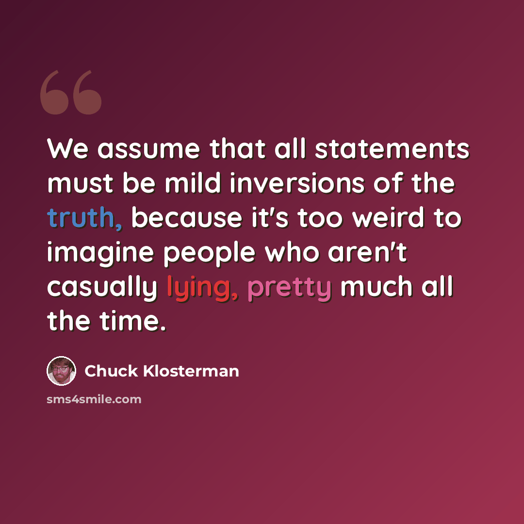 “We assume that all statements must be mild inversions of the truth, because it's too weird to imagine people who aren't casually lying, pretty much all the time.” quote by Chuck Klosterman