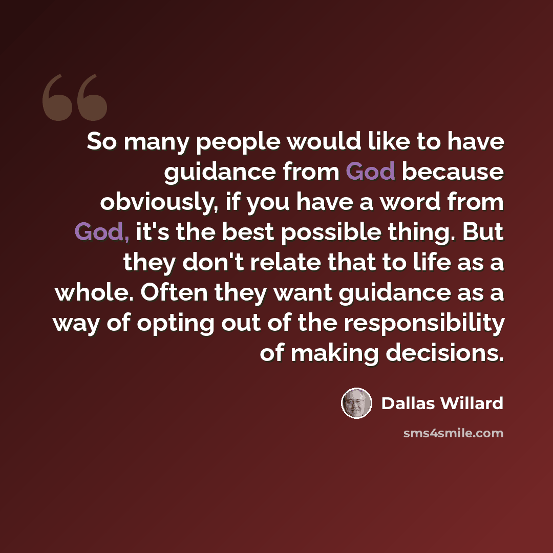 “So many people would like to have guidance from God because obviously, if you have a word from God, it's the best possible thing. But they don't relate that to life as a whole. Often they want guidance as a way of opting out of the responsibility of making decisions.” quote by Dallas Willard