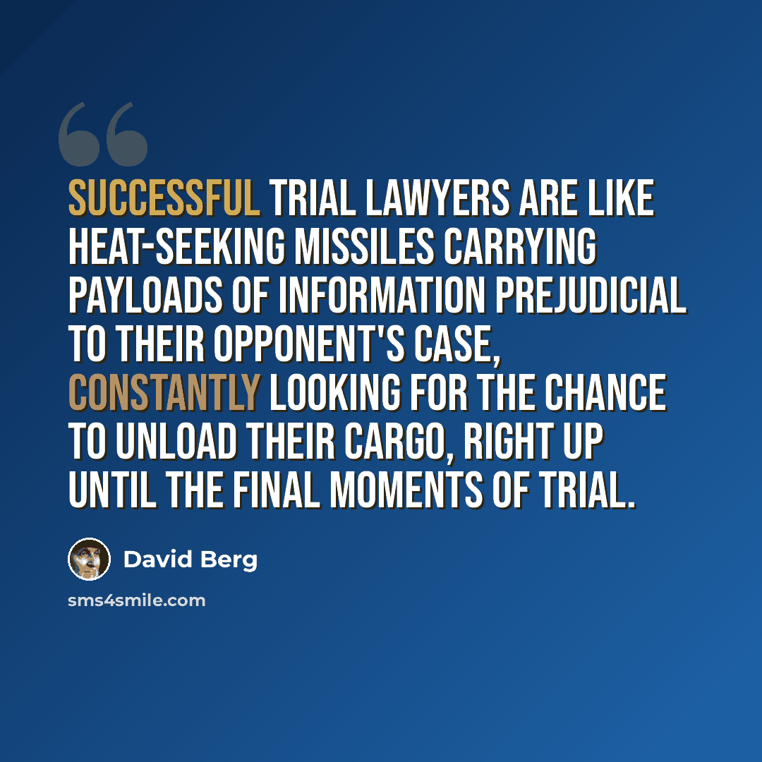 “Successful trial lawyers are like heat-seeking missiles carrying payloads of information prejudicial to their opponent's case, constantly looking for the chance to unload their cargo, right up until the final moments of trial.” quote by David Berg